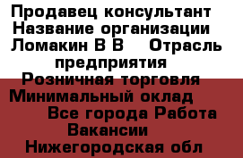 Продавец-консультант › Название организации ­ Ломакин В.В. › Отрасль предприятия ­ Розничная торговля › Минимальный оклад ­ 35 000 - Все города Работа » Вакансии   . Нижегородская обл.